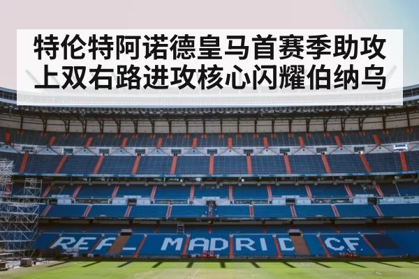 特伦特阿诺德皇马首赛季助攻上双右路进攻核心闪耀伯纳乌