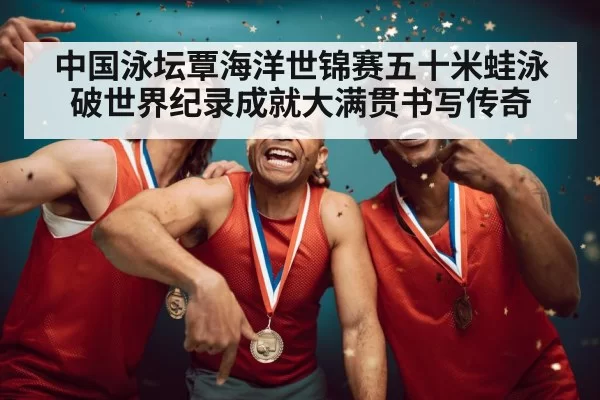 中国泳坛覃海洋世锦赛五十米蛙泳破世界纪录成就大满贯书写传奇
