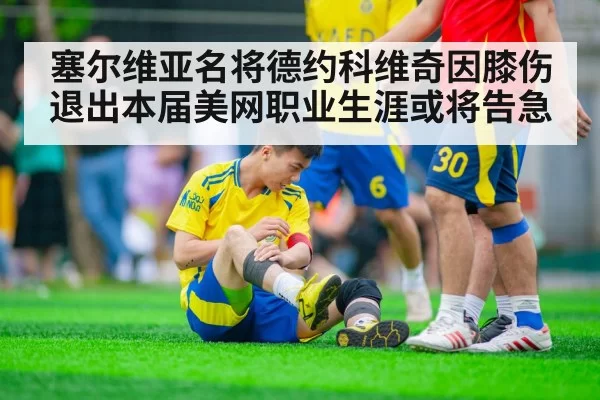 塞尔维亚名将德约科维奇因膝伤退出本届美网职业生涯或将告急