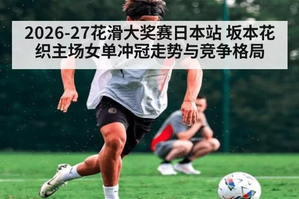 2026-27花滑大奖赛日本站 坂本花织主场女单冲冠走势与竞争格局